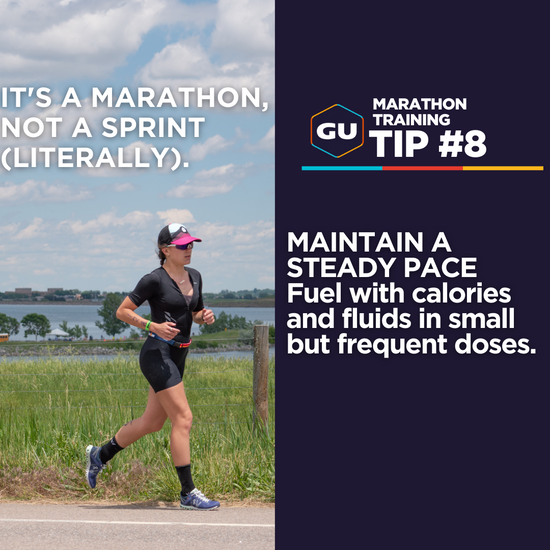 Marathon Tip #8 - Maintain a Steady Pace. Fuel with calories and fluids in small but frequent doses.